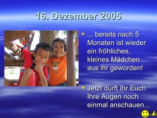16. Dezember 2005 ... bereits nach 5 Monaten ist wieder ein fröhliches, kleines Mädchen aus ihr geworden! Jetzt dürft Ihr Euch Ihre Augen noch einmal anschauen... 