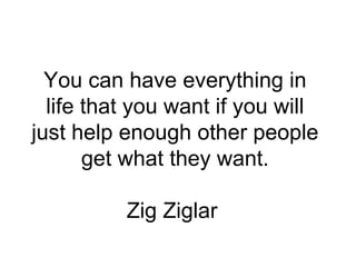 You can have everything in life that you want if you will just help enough other people get what they want. Zig Ziglar  
