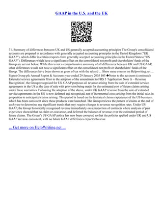 GAAP in the U.S. and the UK
31. Summary of differences between UK and US generally accepted accounting principles The Group's consolidated
accounts are prepared in accordance with generally accepted accounting principles in the United Kingdom ("UK
GAAP"), which differ in certain respects from generally accepted accounting principles in the United States ("US
GAAP"). Differences which have a significant effect on the consolidated net profit and shareholders' funds of the
Group are set out below. While this is not a comprehensive summary of all differences between UK and US GAAP,
other differences would not have a significant effect on the consolidated net profit or shareholders' funds of the
Group. The differences have been shown as gross of tax with the related ... Show more content on Helpwriting.net ...
Signet Group plc Annual Report & Accounts year ended 29 January 2005 103 Notes to the accounts (continued)
Extended service agreements Prior to the adoption of the amendment to FRS 5 'Application Note G – Revenue
Recognition', the Group recognised for UK GAAP purposes all revenue arising from the sale of extended service
agreements in the US at the date of sale with provision being made for the estimated cost of future claims arising
under these warranties. Following the adoption of the above, under UK GAAP revenue from the sale of extended
service agreements in the US is now deferred and recognised, net of incremental costs arising from the initial sale, in
proportion to anticipated claims arising. This period is based on the historical claims experience of the US business,
which has been consistent since these products were launched. The Group reviews the pattern of claims at the end of
each year to determine any significant trends that may require changes to revenue recognition rates. Under US
GAAP, the Group historically recognised revenue immediately on a proportion of contracts where analysis of past
experience showed that no claim or cost arose, and deferred the balance of revenue over the estimated period of
future claims. The Group's US GAAP policy has now been corrected so that the policies applied under UK and US
GAAP are now consistent, with no future GAAP differences expected to arise.
... Get more on HelpWriting.net ...
 