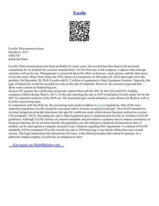 Excello
Excello Telecommunications
October 4, 2014
ETH/376
Katherine Parks
Excello Telecommunications has been profitable for many years, but recently has been faced with increased
competition for its products by overseas manufacturers. For the first time in the company, it appears that earnings
estimates will not be met. Management is concerned about the effect on bonuses, stock options, and the share price
of Excello stock. When Terry Reed, the CFO, learns of a transaction on December 20, 2010, that might solve the
problem. On December 20, 2010, Excello sold $1.2 million of equipment to Data Equipment Systems. Typically, this
type of transaction would be recorded as a sale on the date of shipment. However, the customer requested that ...
Show more content on Helpwriting.net ...
Section 302 requires the certification of periodic reports filed with the SEC by the CEO and CFO of public
companies (Mintz &amp; Morris, 2011). In the end, reporting the sale in 2010 would place Excello under fire by the
SEC for repeated violations of the SOX act. The theoretical gain would ultimately cause distress for Reed as well as
Excello's accounting team.
In conjunction with the SOX act, the accounting team needs to adhere to GAAP regulations. One of the most
important regulations Excello should be concerned with is revenue recognition principle. The GAAP standard for
revenue recognition principle determines the specific conditions under which income becomes realized as revenue
("Investopedia", 2012). Recording the sale to Data Equipment prior to shipment puts Excello in violation of GAAP
guidelines. Although, GAAP consists of common standards and procedures a company uses to impose consistency in
financial reporting for an investors benefit, the guidelines can also help prove financial inconsistencies that, if
needed, can be used against a company accused of any violations regarding SEC regulations. A violation of GAAP
standards will be committed if Excello records the sale in 2010 knowing it was falsely inflate that years overall
income. The legal implications the transaction will incur, is the ethical principles that cannot be ignored. As a
publically traded company, Excello has an obligation to their
... Get more on HelpWriting.net ...
 