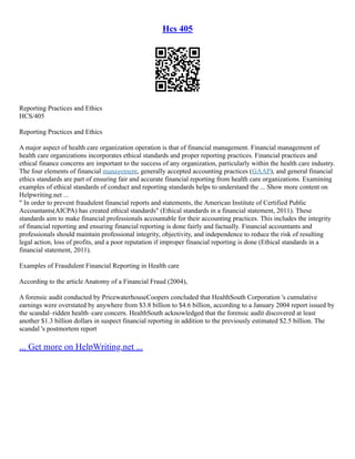 Hcs 405
Reporting Practices and Ethics
HCS/405
Reporting Practices and Ethics
A major aspect of health care organization operation is that of financial management. Financial management of
health care organizations incorporates ethical standards and proper reporting practices. Financial practices and
ethical finance concerns are important to the success of any organization, particularly within the health care industry.
The four elements of financial management, generally accepted accounting practices (GAAP), and general financial
ethics standards are part of ensuring fair and accurate financial reporting from health care organizations. Examining
examples of ethical standards of conduct and reporting standards helps to understand the ... Show more content on
Helpwriting.net ...
" In order to prevent fraudulent financial reports and statements, the American Institute of Certified Public
Accountants(AICPA) has created ethical standards" (Ethical standards in a financial statement, 2011). These
standards aim to make financial professionals accountable for their accounting practices. This includes the integrity
of financial reporting and ensuring financial reporting is done fairly and factually. Financial accountants and
professionals should maintain professional integrity, objectivity, and independence to reduce the risk of resulting
legal action, loss of profits, and a poor reputation if improper financial reporting is done (Ethical standards in a
financial statement, 2011).
Examples of Fraudulent Financial Reporting in Health care
According to the article Anatomy of a Financial Fraud (2004),
A forensic audit conducted by PricewaterhouseCoopers concluded that HealthSouth Corporation 's cumulative
earnings were overstated by anywhere from $3.8 billion to $4.6 billion, according to a January 2004 report issued by
the scandal–ridden health–care concern. HealthSouth acknowledged that the forensic audit discovered at least
another $1.3 billion dollars in suspect financial reporting in addition to the previously estimated $2.5 billion. The
scandal 's postmortem report
... Get more on HelpWriting.net ...
 