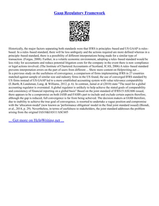 Gaap Regulatory Framework
Historically, the major factors separating both standards were that IFRS is principles–based and US GAAP is rules–
based. In a rules–based standard, there will be less ambiguity and the actions required are more defined whereas in a
principle–based standard, there is a possibility of different interpretations being made for a similar type of
transaction. (Forgas, 2008). Further, in a volatile economic environment, adopting a rules–based standard would be
less risky for accountants and reduce potential litigation costs for the company in the event there is non–compliance
or legal actions involved. (The Institute of Chartered Accountants of Scotland, ICAS, 2006) A rules–based standard
prevents interpretation errors on the part of users from different ... Show more content on Helpwriting.net ...
In a previous study on the usefulness of convergence, a comparison of firms implementing IFRS in 27 countries
matched against sample of similar size and industry firms in the US found, the use of converged IFRS standard by
US firms instead of US GAAP led to a more established accounting system with value relevance comparability
(E.Barth, R.Landsman, Lang, & Williams, 2012, p. 6). In contrast, Jamal et al (2010) state "The need for a global
accounting regulator is overstated. A global regulator is unlikely to help achieve the stated goals of comparability
and consistency of financial reporting on a global basis" Based on the joint standard of IFRS15/ASU606 issued,
there appears to be a compromise on both IASB and FASB's part to include and exclude certain aspects therefore,
although the gap is reduced, full convergence is far from being achieved. The decision makers at IASB therefore,
due to inability to achieve the true goal of convergence, is resorted to undertake a vague position and compromise
with the 'allocation model' (now known as 'performance obligation' model in the final joint standard issued) (Biondi,
et al., 2014, p. 29). Nevertheless, in terms of usefulness to stakeholders, the joint standard addresses the problem
arising from the original IAS18&IAS11/ASC605
... Get more on HelpWriting.net ...
 