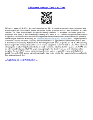 Differences Between Gaap And Gaap
Differences between U.S. GAAP Revenue Recognition and IFRS Revenue Recognition Revenue recognition is the
accounting principle that deals with the time and method to place income on the books once the earnings process is
complete. The United States Generally Accepted Accounting Principles (U.S. GAAP) is a rule based system that
accountants must adhere to when performing accounting tasks. The U.S. GAAP revenue recognition rules allows for
exceptions to certain transactions and requires companies to also follow regulations promulgated by the Securities
and Exchange Commission. Conversely, the International Financial Reporting Standards (IFRS) is a principle based
system that advocates for certain accounting principles that should be applied to all contracts and industries. The
IFRS standards are created by the International Accounting Standards Board. In general, the U.S. GAAP accounting
framework provides numerous rules on the issue of revenue recognition. Moreover, the U.S. GAAP rules are broken
into categories based on the particular industry involved. Some of the industries that have specific U.S. GAAP rules
are software and real estate. The IFRS system creates principles that should be applied to all industries without
exception. The U.S. GAAP revenue recognition rules focus on realized or realizable revenue and whether it is
earned. Conversely, IFRS revenue recognition principles focus on the whether there are potential economic benefits
from a transaction and, if so,
... Get more on HelpWriting.net ...
 
