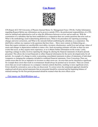Cpa Report
CPA Report ACC/545 University of Phoenix Internal Memo To: Management From: CPA Re: Further Information
regarding Request Before any information can be given to outside CPA's, the professional responsibilities of a CPA
must be outlined and understood as well as what the differences between a review and an audit are. With the
examination of a subsidiary that has been established as a corporation there are certain questions that arise such as:
What is the methodology used in determining deferred taxes, What it t he procedures for reporting accounting
changes and error corrections, and What is the rationale behind establishing the subsidiary as a corporation. The
draft below outlines my response to the questions that have been ... Show more content on Helpwriting.net ...
Items that require estimates are uncollectible receivables, inventory obsolescence, useful lives and salvage values of
assets and changes in depreciation methods to name a few. Such accounting estimates will alter as there are new
events that occur, as they acquire more experience, or as it obtains further information on the events. Lastly,
reporting a change in entity involves reporting the change by altering the financial statements of all prior periods
presented. This allows the revised financials to reflect financial information for the newly developed entity for all
periods. An example of a change in entity is presenting consolidated statements in place of statements of individual
companies or changing the companies included in combined financial statements. Error Corrections There are
certain errors that are not as imperative to investors as other errors are. An error that can be classified as significant
for example those errors that result in overstatement should always be pointed out to investors. There are certain
errors that can reveal weaknesses in a company's internal controls therefore, resulting in more significant errors.
Errors should be corrected as soon as they are discovered. To correct errors the restatement approach should be
employed and all prior period statements that are presented should be corrected and the beginning balance of
retained earnings for the first period presented should be restated when the error effects occur
... Get more on HelpWriting.net ...
 