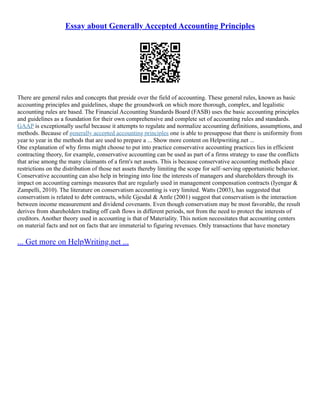 Essay about Generally Accepted Accounting Principles
There are general rules and concepts that preside over the field of accounting. These general rules, known as basic
accounting principles and guidelines, shape the groundwork on which more thorough, complex, and legalistic
accounting rules are based. The Financial Accounting Standards Board (FASB) uses the basic accounting principles
and guidelines as a foundation for their own comprehensive and complete set of accounting rules and standards.
GAAP is exceptionally useful because it attempts to regulate and normalize accounting definitions, assumptions, and
methods. Because of generally accepted accounting principles one is able to presuppose that there is uniformity from
year to year in the methods that are used to prepare a ... Show more content on Helpwriting.net ...
One explanation of why firms might choose to put into practice conservative accounting practices lies in efficient
contracting theory, for example, conservative accounting can be used as part of a firms strategy to ease the conflicts
that arise among the many claimants of a firm's net assets. This is because conservative accounting methods place
restrictions on the distribution of those net assets thereby limiting the scope for self–serving opportunistic behavior.
Conservative accounting can also help in bringing into line the interests of managers and shareholders through its
impact on accounting earnings measures that are regularly used in management compensation contracts (Iyengar &
Zampelli, 2010). The literature on conservatism accounting is very limited. Watts (2003), has suggested that
conservatism is related to debt contracts, while Gjesdal & Antle (2001) suggest that conservatism is the interaction
between income measurement and dividend covenants. Even though conservatism may be most favorable, the result
derives from shareholders trading off cash flows in different periods, not from the need to protect the interests of
creditors. Another theory used in accounting is that of Materiality. This notion necessitates that accounting centers
on material facts and not on facts that are immaterial to figuring revenues. Only transactions that have monetary
... Get more on HelpWriting.net ...
 