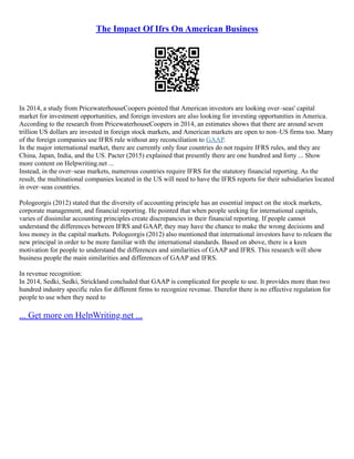The Impact Of Ifrs On American Business
In 2014, a study from PricewaterhouseCoopers pointed that American investors are looking over–seas' capital
market for investment opportunities, and foreign investors are also looking for investing opportunities in America.
According to the research from PricewaterhouseCoopers in 2014, an estimates shows that there are around seven
trillion US dollars are invested in foreign stock markets, and American markets are open to non–US firms too. Many
of the foreign companies use IFRS rule without any reconciliation to GAAP.
In the major international market, there are currently only four countries do not require IFRS rules, and they are
China, Japan, India, and the US. Pacter (2015) explained that presently there are one hundred and forty ... Show
more content on Helpwriting.net ...
Instead, in the over–seas markets, numerous countries require IFRS for the statutory financial reporting. As the
result, the multinational companies located in the US will need to have the IFRS reports for their subsidiaries located
in over–seas countries.
Pologeorgis (2012) stated that the diversity of accounting principle has an essential impact on the stock markets,
corporate management, and financial reporting. He pointed that when people seeking for international capitals,
varies of dissimilar accounting principles create discrepancies in their financial reporting. If people cannot
understand the differences between IFRS and GAAP, they may have the chance to make the wrong decisions and
loss money in the capital markets. Pologeorgis (2012) also mentioned that international investors have to relearn the
new principal in order to be more familiar with the international standards. Based on above, there is a keen
motivation for people to understand the differences and similarities of GAAP and IFRS. This research will show
business people the main similarities and differences of GAAP and IFRS.
In revenue recognition:
In 2014, Sedki, Sedki, Strickland concluded that GAAP is complicated for people to use. It provides more than two
hundred industry specific rules for different firms to recognize revenue. Therefor there is no effective regulation for
people to use when they need to
... Get more on HelpWriting.net ...
 