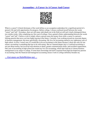 Accounting : A Career As A Career And Career
What is a career? A literal dictionary of the word defines as an occupation undertaken for a significant period of a
person's life and with opportunities for progress. Before college, I always confused myself between the words
"career" and "job". Nowadays, there are still many individuals out in the field yet still can't clearly distinguish those
two similar words. After completing my first year of college, I have gained a better understanding between the words
"career" and "job". I believe a job is simply where a person earns the money from while a career is a person's
lifelong passion that move you into higher paying in the future. Currently, I am working toward my associate degree
in business management, but more specifically, accounting. My love for accounting started in my sophomore year of
high school. At first, I wasn't sure if I would like to be an accountant in the future because I chose this only for one
reason: accounting is something that has to do with money. But as I learned deeper into it, I realized accounting is
not just about money, but involved with attention to detail, greater communication skills, and excellent organization.
One year of accounting in high school has rooted my love for accounting, which later lead me to choose business
management as my major in college. If some basic knowledge and skill I acquired from high developed my passion
in accounting, then the financial and managerial accounting classes I took in college definitely broaden my
... Get more on HelpWriting.net ...
 