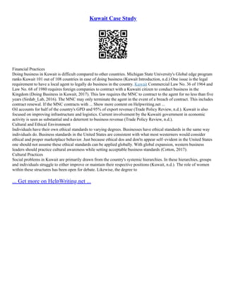 Kuwait Case Study
Financial Practices
Doing business in Kuwait is difficult compared to other countries. Michigan State University's Global edge program
ranks Kuwait 101 out of 108 countries in ease of doing business (Kuwait Introduction, n.d.) One issue is the legal
requirement to have a local agent to legally do business in the country. Kuwait Commercial Law No. 36 of 1964 and
Law No. 68 of 1980 requires foreign companies to contract with a Kuwaiti citizen to conduct business in the
Kingdom (Doing Business in Kuwait, 2017). This law requires the MNC to contract to the agent for no less than five
years (Sirdab_Lab, 2016). The MNC may only terminate the agent in the event of a breach of contract. This includes
contract renewal. If the MNC contracts with ... Show more content on Helpwriting.net ...
Oil accounts for half of the country's GPD and 95% of export revenue (Trade Policy Review, n.d.). Kuwait is also
focused on improving infrastructure and logistics. Current involvement by the Kuwaiti government in economic
activity is seen as substantial and a deterrent to business revenue (Trade Policy Review, n.d.).
Cultural and Ethical Environment
Individuals have their own ethical standards to varying degrees. Businesses have ethical standards in the same way
individuals do. Business standards in the United States are consistent with what most westerners would consider
ethical and proper marketplace behavior. Just because ethical dos and don'ts appear self–evident in the United States
one should not assume these ethical standards can be applied globally. With global expansion, western business
leaders should practice cultural awareness while setting acceptable business standards (Cotton, 2017).
Cultural Practices
Social problems in Kuwait are primarily drawn from the country's systemic hierarchies. In these hierarchies, groups
and individuals struggle to either improve or maintain their respective positions (Kuwait, n.d.). The role of women
within these structures has been open for debate. Likewise, the degree to
... Get more on HelpWriting.net ...
 