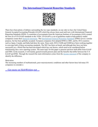 The International Financial Reporting Standards
There have been plenty of debates surrounding the two type standards; on one side we have the United States
General Accepted Accounting Principle (GAAP) which has always been used until now with International Financial
Reporting Standards (IFRS). A committee of accountants from the American Institute of Accountants (AIA) created
the first set of US GAAP standards in the 1930s. US GAAP is a set of guidelines made to help publicly traded
companies create their financial statements. The International Financial Reporting Standards (IFRS) serves a similar
purpose, but has been globally accepted. European companies first adopted IFRS in 2005, and by 2012 countries
such as Japan, Canada, and India had done the same. Since early 2010, FASB and IASB have been working together
to converge both of these accounting standards. The SEC has been on board, and although they have not been
successful yet, a Work Plan has been developed which lays out factors, which need to be considered before
transitioning into a new reporting system. The main topic for this paper is pension and how both differ from GAAP
and IFRS. In the research, it will mainly geared towards pension plan and the benefits that differ between the U.S
GAAP and IFRS. Through the research the main information comes from the income statement of the company to
identify the difference.
Motivation
The increasing numbers of multinationals, poor macroeconomic conditions and other factors have led many US
companies to consider a
... Get more on HelpWriting.net ...
 