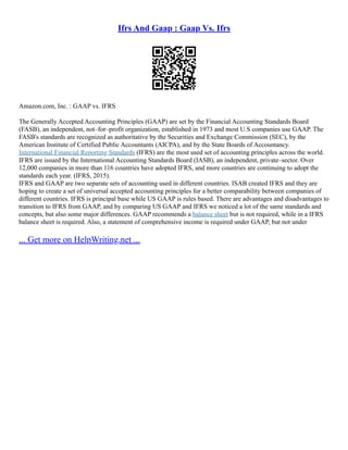Ifrs And Gaap : Gaap Vs. Ifrs
Amazon.com, Inc. : GAAP vs. IFRS
The Generally Accepted Accounting Principles (GAAP) are set by the Financial Accounting Standards Board
(FASB), an independent, not–for–profit organization, established in 1973 and most U.S companies use GAAP. The
FASB's standards are recognized as authoritative by the Securities and Exchange Commission (SEC), by the
American Institute of Certified Public Accountants (AICPA), and by the State Boards of Accountancy.
International Financial Reporting Standards (IFRS) are the most used set of accounting principles across the world.
IFRS are issued by the International Accounting Standards Board (IASB), an independent, private–sector. Over
12,000 companies in more than 116 countries have adopted IFRS, and more countries are continuing to adopt the
standards each year. (IFRS, 2015).
IFRS and GAAP are two separate sets of accounting used in different countries. ISAB created IFRS and they are
hoping to create a set of universal accepted accounting principles for a better comparability between companies of
different countries. IFRS is principal base while US GAAP is rules based. There are advantages and disadvantages to
transition to IFRS from GAAP, and by comparing US GAAP and IFRS we noticed a lot of the same standards and
concepts, but also some major differences. GAAP recommends a balance sheet but is not required, while in a IFRS
balance sheet is required. Also, a statement of comprehensive income is required under GAAP, but not under
... Get more on HelpWriting.net ...
 