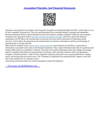 Accounting Principles And Financial Statements
Statements are prepared in accordance with Generally Accepted Accounting Principles (GAAP), which refers to a set
of rules, standards, and practices. They are used throughout the accounting industry to prepare and standardize
financial statements that are issued and help investors and creditors compare companies within the same industry.
Companies are expected to follow generally accepted accounting principles when they report their financial
information. GAAP affects the measurement of economic activities and the disclosure of information about
activities. It also affects the preparation and summarization of economic information, and the record keeping of
measurements at average intervals.
Other than the numbers on the balance sheet, income statement, and statement of cash flows, a great deal of
information is provided in the notes to the financial statements. They contain information that may be significant and
include tables which are included as a footnote. The notes will contain information about the company accounting
policies, including information on securities held, inventories, debt, and other elements which can determine a
company 's financial position. Under GAAP, companies often have discretion to use varying methods for valuing
assets, and recognizing costs and revenue. The "Summary of Significant Accounting Policies" appears as the first
note to the statement or in a separate section.
Accounting control procedures are systems designed to ensure all employees
... Get more on HelpWriting.net ...
 