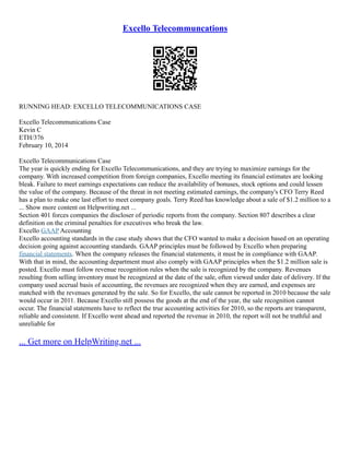 Excello Telecommuncations
RUNNING HEAD: EXCELLO TELECOMMUNICATIONS CASE
Excello Telecommunications Case
Kevin C
ETH/376
February 10, 2014
Excello Telecommunications Case
The year is quickly ending for Excello Telecommunications, and they are trying to maximize earnings for the
company. With increased competition from foreign companies, Excello meeting its financial estimates are looking
bleak. Failure to meet earnings expectations can reduce the availability of bonuses, stock options and could lessen
the value of the company. Because of the threat in not meeting estimated earnings, the company's CFO Terry Reed
has a plan to make one last effort to meet company goals. Terry Reed has knowledge about a sale of $1.2 million to a
... Show more content on Helpwriting.net ...
Section 401 forces companies the discloser of periodic reports from the company. Section 807 describes a clear
definition on the criminal penalties for executives who break the law.
Excello GAAP Accounting
Excello accounting standards in the case study shows that the CFO wanted to make a decision based on an operating
decision going against accounting standards. GAAP principles must be followed by Excello when preparing
financial statements. When the company releases the financial statements, it must be in compliance with GAAP.
With that in mind, the accounting department must also comply with GAAP principles when the $1.2 million sale is
posted. Excello must follow revenue recognition rules when the sale is recognized by the company. Revenues
resulting from selling inventory must be recognized at the date of the sale, often viewed under date of delivery. If the
company used accrual basis of accounting, the revenues are recognized when they are earned, and expenses are
matched with the revenues generated by the sale. So for Excello, the sale cannot be reported in 2010 because the sale
would occur in 2011. Because Excello still possess the goods at the end of the year, the sale recognition cannot
occur. The financial statements have to reflect the true accounting activities for 2010, so the reports are transparent,
reliable and consistent. If Excello went ahead and reported the revenue in 2010, the report will not be truthful and
unreliable for
... Get more on HelpWriting.net ...
 