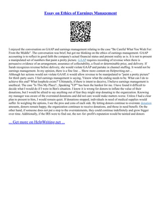 Essay on Ethics of Earnings Management
I enjoyed the conversation on GAAP and earnings management relating to the case "Be Careful What You Wish For:
From the Middle". The conversation was brief, but got me thinking on the ethics of earnings management. GAAP
accounting is to reflect in good faith the company's actual financial status and present reality as is. It is not to present
a manipulated set of numbers that paint a pretty picture. GAAP requires recording of revenue when there is
persuasive evidence of an arrangement, assurance of collectability, a fixed or determinable price, and delivery. If
Sarah recognizes revenue before delivery, she would violate GAAP and partake in channel stuffing. It would not be
earnings management. In my opinion, there is a fine line ... Show more content on Helpwriting.net ...
Although her actions would not violate GAAP, it would allow revenue to be manipulated to "paint a pretty picture"
for third–party users. I feel earnings management is saying, 'I know what the ending needs to be. What can I do to
achieve this end? What loophole exists?' Ultimately, if there is intent to deceive, I believe earnings management is
unethical. The case "Is This My Place?...Speaking "UP"' has been the hardest for me. I have found it difficult to
decide what I would do if I were in Ben's situation. I know it is wrong for donors to inflate the value of their
donations, but I would be afraid to say anything out of fear they might stop donating to the organization. Knowing
my manager was aware of the overstated donations and did not care would make matters worse. Unless I had a clear
plan to present to him, I would remain quiet. If donations stopped, individuals in need of medical supplies would
suffer. In weighing the options, I see the pros and cons of each side. By letting donors continue to overstate donation
amounts, donors remain happy, the organization continues to receive donations, and those in need benefit. On the
other hand, if someone does not put a stop to the overstatements, they could continue indefinitely and grow bigger
over time. Additionally, if the IRS were to find out, the not–for–profit's reputation would be tainted and donors
... Get more on HelpWriting.net ...
 