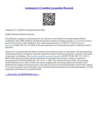 Assignment 2-3 Applied Accounting Research
Assignment 2–3 Applied Accounting Research Paper
FASB Codification Database Summary
For authoritative guidance on accounting rules, one must turn to the Financial Accounting Standard Board's
Codification. Since 2009, FASB has arranged the generally accepted accounting principles (GAAP) into an easier to
access format, known as the Codification. One of these pronouncements is FASB 235– Notes to Financial
Statements (FASB, ASC 235–10, 2009). In this pronouncement, the overall required structure of disclosure notes is
discussed.
There are five main points that the financial statement must contain to remain in conformance with the requirements
of this pronouncement. All financial statements issued must "present fairly financial position, cash flows, and results
of operations in accordance with generally accepted accounting principles (GAAP)" (FASB, ASC 235–10–05–3,
2009). Within the detail of these financial statements, the accountant must include a summary of significant
accounting policies (SSAP) (FASB, ASC 235–10–50–1, 2009). This required disclosure entails: the accounting
method followed, such as LIFO or FIFO; the manner of applying the accounting method; determination of the
method and any changes in financial position; and, lastly, the reason the accounting principle is best for the company
for revenue recognition and cost allocation. Also, if the basic financial statements are not presented together, it is still
required for each statement to include the SSAP
... Get more on HelpWriting.net ...
 