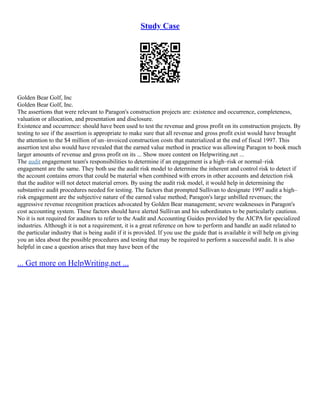 Study Case
Golden Bear Golf, Inc
Golden Bear Golf, Inc.
The assertions that were relevant to Paragon's construction projects are: existence and occurrence, completeness,
valuation or allocation, and presentation and disclosure.
Existence and occurrence: should have been used to test the revenue and gross profit on its construction projects. By
testing to see if the assertion is appropriate to make sure that all revenue and gross profit exist would have brought
the attention to the $4 million of un–invoiced construction costs that materialized at the end of fiscal 1997. This
assertion test also would have revealed that the earned value method in practice was allowing Paragon to book much
larger amounts of revenue and gross profit on its ... Show more content on Helpwriting.net ...
The audit engagement team's responsibilities to determine if an engagement is a high–risk or normal–risk
engagement are the same. They both use the audit risk model to determine the inherent and control risk to detect if
the account contains errors that could be material when combined with errors in other accounts and detection risk
that the auditor will not detect material errors. By using the audit risk model, it would help in determining the
substantive audit procedures needed for testing. The factors that prompted Sullivan to designate 1997 audit a high–
risk engagement are the subjective nature of the earned value method; Paragon's large unbilled revenues; the
aggressive revenue recognition practices advocated by Golden Bear management; severe weaknesses in Paragon's
cost accounting system. These factors should have alerted Sullivan and his subordinates to be particularly cautious.
No it is not required for auditors to refer to the Audit and Accounting Guides provided by the AICPA for specialized
industries. Although it is not a requirement, it is a great reference on how to perform and handle an audit related to
the particular industry that is being audit if it is provided. If you use the guide that is available it will help on giving
you an idea about the possible procedures and testing that may be required to perform a successful audit. It is also
helpful in case a question arises that may have been of the
... Get more on HelpWriting.net ...
 