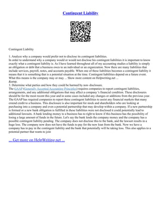 Contingent Liability
Contingent Liability
1. Analyze why a company would prefer not to disclose its contingent liabilities.
In order to understand why a company would or would not disclose his contingent liabilities it is important to know
exactly what a contingent liability is. As I have learned throughout all of my accounting studies a liability is simply
an obligation or debt that a business owes to an individual or an organization. Now there are many liabilities that
include services, payroll, notes, and accounts payable. When one of these liabilities becomes a contingent liability it
means that it is something that is a potential situation at the time. Contingent liabilities depend on a future event.
What this means is the company may or may ... Show more content on Helpwriting.net ...
&amp;
3. Determine what parties and how they could be harmed by non–disclosure.
The GAAP (Generally Accepted Accounting Principles) requires companies to report contingent liabilities,
arrangements, and any additional obligations that may affect a company 's financial condition. These disclosures
should be for the most recent this year and in some cases included any changes or additions from the previous year.
The GAAP has required companies to report these contingent liabilities to assist any financial markets that many
extend credit to a business. This disclosure is also important for stock and shareholders who are looking at
purchasing into a company and even a potential partnership that may develop within a company. If a new partnership
is formed or a new bank obligation is fulfilled in these liabilities were not disclosed it could potentially lead to
additional lawsuits. A bank lending money to a business has to right to know if this business has the possibility of
losing a large amount of funds in the future. Let's say the bank lends the company money and the company has a
possible contingent liability pending. The company does not disclose this to the bank, and the lawsuit results in a
huge loss. The company now does not have the funds to pay for the new loan from the bank. Now we have a
company has to pay in the contingent liability and the bank that potentially will be taking loss. This also applies to a
potential partner that wants to join
... Get more on HelpWriting.net ...
 