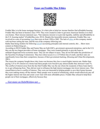 Essay on Freddie Mac Ethics
Freddie Mac is in the home mortgage business. It is their jobs to help low income families find affordable housing.
Freddie Mac has been in business since 1970. They were created in order to get more American families in to their
own homes. Their mission statement says, "Our statutory mission is to provide liquidity, stability and affordability to
the U.S. housing market" (FreddieMac.com, 2014). Despite this honorable mission statement, Freddie Mac was
involved in a case of accounting fraud that went on from 1998 to 2002. The lack of ethics at this company started
with top brass setting the tone, and the rest of the company following suit.
Rather than being sticklers for following GAAP accounting principles and internal controls, this ... Show more
content on Helpwriting.net ...
According to HUD Freddie Mac and Fannie May are both GSE's, government sponsored enterprises, and in the U.S.
they are the two largest providers of home mortgages. They were created primarily to provide loans to
underprivileged and lower economic areas. They are not subject to taxes. They do not fall under the jurisdiction of
the Securities Exchange Commission. They have direct access to a 2.25 billion line of credit, and their rates are
significantly lower than their competitors, because of their government backing, (Housing and Urban Developement,
2001).
The reason the company bought these risky loans was because they have a much higher interest rate. Rather than
paying 3.53 or 4% interest on a home loan these people were forced to pay almost double that, between 6 and 7%.
The conflict of interest arose from the fact that Freddie Mac was the one whom the recipients of these loans had to
try to get refinancing from. They did not want to refinance the high interest mortgages into lower interest ones. This
caused them to have a conflict of interest. They were not interested in helping people to save their homes because
they were making money off the interest. Many people were in need of refinancing, which would effectively pay off
the higher interest rate loan and create a new loan with more affordable prices. Freddie Mac refused to help these
people out of their mortgages, effectively because they
... Get more on HelpWriting.net ...
 