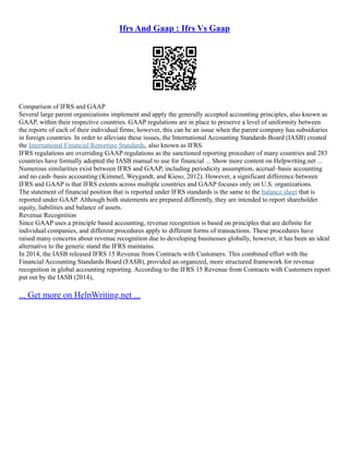 Ifrs And Gaap : Ifrs Vs Gaap
Comparison of IFRS and GAAP
Several large parent organizations implement and apply the generally accepted accounting principles, also known as
GAAP, within their respective countries. GAAP regulations are in place to preserve a level of uniformity between
the reports of each of their individual firms; however, this can be an issue when the parent company has subsidiaries
in foreign countries. In order to alleviate these issues, the International Accounting Standards Board (IASB) created
the International Financial Reporting Standards, also known as IFRS.
IFRS regulations are overriding GAAP regulations as the sanctioned reporting procedure of many countries and 283
countries have formally adopted the IASB manual to use for financial ... Show more content on Helpwriting.net ...
Numerous similarities exist between IFRS and GAAP, including periodicity assumption, accrual–basis accounting
and no cash–basis accounting (Kimmel, Weygandt, and Kieso, 2012). However, a significant difference between
IFRS and GAAP is that IFRS extents across multiple countries and GAAP focuses only on U.S. organizations.
The statement of financial position that is reported under IFRS standards is the same to the balance sheet that is
reported under GAAP. Although both statements are prepared differently, they are intended to report shareholder
equity, liabilities and balance of assets.
Revenue Recognition
Since GAAP uses a principle based accounting, revenue recognition is based on principles that are definite for
individual companies, and different procedures apply to different forms of transactions. These procedures have
raised many concerns about revenue recognition due to developing businesses globally, however, it has been an ideal
alternative to the generic stand the IFRS maintains.
In 2014, the IASB released IFRS 15 Revenue from Contracts with Customers. This combined effort with the
Financial Accounting Standards Board (FASB), provided an organized, more structured framework for revenue
recognition in global accounting reporting. According to the IFRS 15 Revenue from Contracts with Customers report
put out by the IASB (2014),
... Get more on HelpWriting.net ...
 