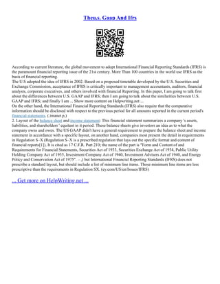 Theu.s. Gaap And Ifrs
According to current literature, the global movement to adopt International Financial Reporting Standards (IFRS) is
the paramount financial reporting issue of the 21st century. More Than 100 countries in the world use IFRS as the
basis of financial reporting.
The U.S adopted the idea of IFRS in 2002. Based on a proposed timetable developed by the U.S. Securities and
Exchange Commission, acceptance of IFRS is critically important to management accountants, auditors, financial
analysts, corporate executives, and others involved with financial Reporting. In this paper, I am going to talk first
about the differences between U.S. GAAP and IFRS; then I am going to talk about the similarities between U.S.
GAAP and IFRS; and finally I am ... Show more content on Helpwriting.net ...
On the other hand, the International Financial Reporting Standards (IFRS) also require that the comparative
information should be disclosed with respect to the previous period for all amounts reported in the current period's
financial statements. (.imanet.p,)
2. Layout of the balance sheet and income statement: This financial statement summarizes a company 's assets,
liabilities, and shareholders ' equitant in it period. These balance sheets give investors an idea as to what the
company owns and owes. The US GAAP didn't have a general requirement to prepare the balance sheet and income
statement in accordance with a specific layout, on another hand, companies most present the detail in requirements
in Regulation S–X (Regulation S–X is a prescribed regulation that lays out the specific format and content of
financial reports[1]). It is cited as 17 C.F.R. Part 210; the name of the part is "Form and Content of and
Requirements for Financial Statements, Securities Act of 1933, Securities Exchange Act of 1934, Public Utility
Holding Company Act of 1935, Investment Company Act of 1940, Investment Advisers Act of 1940, and Energy
Policy and Conservation Act of 1975". – ,) but International Financial Reporting Standards (IFRS) does not
prescribe a standard layout, but should include a list of minimum line items. Those minimum line items are less
prescriptive than the requirements in Regulation SX. (ey.com/US/en/Issues/IFRS)
... Get more on HelpWriting.net ...
 