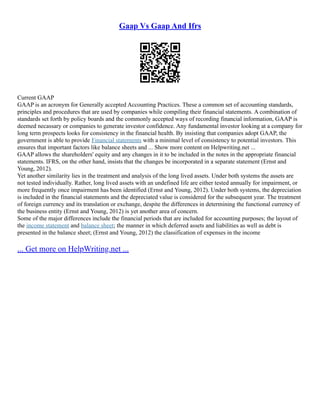Gaap Vs Gaap And Ifrs
Current GAAP
GAAP is an acronym for Generally accepted Accounting Practices. These a common set of accounting standards,
principles and procedures that are used by companies while compiling their financial statements. A combination of
standards set forth by policy boards and the commonly accepted ways of recording financial information, GAAP is
deemed necassary or companies to generate investor confidence. Any fundamental investor looking at a company for
long term prospects looks for consistency in the financial health. By insisting that companies adopt GAAP, the
government is able to provide Financial statements with a minimal level of consistency to potential investors. This
ensures that important factors like balance sheets and ... Show more content on Helpwriting.net ...
GAAP allows the shareholders' equity and any changes in it to be included in the notes in the appropriate financial
statements. IFRS, on the other hand, insists that the changes be incorporated in a separate statement (Ernst and
Young, 2012).
Yet another similarity lies in the treatment and analysis of the long lived assets. Under both systems the assets are
not tested individually. Rather, long lived assets with an undefined life are either tested annually for impairment, or
more frequently once impairment has been identified (Ernst and Young, 2012). Under both systems, the depreciation
is included in the financial statements and the depreciated value is considered for the subsequent year. The treatment
of foreign currency and its translation or exchange, despite the differences in determining the functional currency of
the business entity (Ernst and Young, 2012) is yet another area of concern.
Some of the major differences include the financial periods that are included for accounting purposes; the layout of
the income statement and balance sheet; the manner in which deferred assets and liabilities as well as debt is
presented in the balance sheet; (Ernst and Young, 2012) the classification of expenses in the income
... Get more on HelpWriting.net ...
 