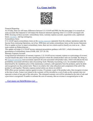 U.s. Gaap And Ifrs
Financial Reporting
As of today, there are still many differences between U.S. GAAP and IFRS, but this term paper is to research on
some accounts that impacted or will impact the financial statement reporting when U.S. GAAP converged with
IFRS, focusing on these accounts: extraordinary items, warranty expense accruals, acquisition costs, capitalized
leases, inventory, and ing contingency.
Extraordinary Items
U.S. GAAP reports extraordinary items on the income statement separately from the ordinary operations under the
Income from continuing Operations, net of tax. IFRS does not isolate extraordinary items on the income Statement.
Prior to update on how to report extraordinary items, there are two criteria used to classify an event as an ... Show
more content on Helpwriting.net ...
This update will align U.S. GAAP income statement presentation guidance with IAS 1, which eliminates the
presentation of extraordinary items (FASB, ASC 225–20–20).
Warranty Expenses Accruals
Using historical information of warranty expenses, U.S. GAAP accrue warranty expense as a percentage of revenue.
Accrual should take place in the same reporting period in which the related product sales are recorded. By doing so,
the financial statements most accurately represent all costs associated with product sales, which will indicate the true
profitability associated with those sales (Accounting Tools–Warranty Accounting, n.d.). An extended warranty is
determined by the standalone price of the maintenance contracts, sold separately from the products; and to be defer
and recognized over the contract term. There is no relative fair value allocation each component of the sold if the
product is sold together. Warranty expense journal entries are shown in exhibit I.
IFRS offset accrue warranty expense against revenue. If warranty is part of the product sales, then recognize revenue
at the time of sales. Future cost related to the warranty will be recorded as a cost of sales as the warranty does not
represent a return of any part of the sales price. The estimated warranty cost will be calculated at the time of sale and
a provision is recognized. If unable to estimate the cost of warranty, then no revenue is recognized prior to the
... Get more on HelpWriting.net ...
 