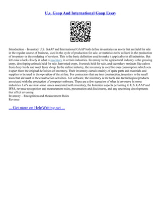 U.s. Gaap And International Gaap Essay
Introduction – Inventory U.S. GAAP and International GAAP both define inventories as assets that are held for sale
in the regular course of business, used in the cycle of production for sale, or materials to be utilized in the production
of inventory or the rendering of services. This is the basic definition used to make it applicable to all industries. But
let's take a look closely at what is inventory in certain industries. Inventory in the agricultural industry is the growing
crops, developing animals held for sale, harvested crops, livestock held for sale, and secondary products like calves
from dairy herds and wool from sheep. In the airline industry, the inventory is used for own consumption which sets
it apart from the original definition of inventory. Their inventory curtails mainly of spare parts and materials and
supplies to be used in the operation of the airline. For contractors that are into construction, inventory is the small
tools that are used in the construction activities. For software, the inventory is the tools and technological products
associated with the production of computer software. These are a few scenarios of what is inventory in some
industries. Let's see now some issues associated with inventory, the historical aspects pertaining to U.S. GAAP and
IFRS, revenue recognition and measurement rules, presentation and disclosures, and any upcoming developments
that affect inventory.
Inventory – Recognition and Measurement Rules
Revenue
... Get more on HelpWriting.net ...
 