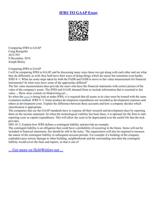 IFRS TO GAAP Essay
Comparing IFRS to GAAP
Craig Ronquillo
ACC/291
8 December, 2014
Joseph Bailey
Comparing IFRS to GAAP
I will be comparing IFRS to GAAP, and be discussing many ways these two get along with each other and see what
they do differently as well, they both have their ways of doing things which are easier but sometime even harder.
IFRS 8–1: What are some steps taken by both the FASB and IASB to move to fair value measurement for financial
instruments? In what ways have some of the approaches differed?
The fair value measurements does provide the users who have the financial statements with correct picture of the
value of the company's assets. The IFRS and GAAP, demand firms to include information that is essential to fair
value ... Show more content on Helpwriting.net ...
So when the asset is being look at under IFRS, it is required that all assets in its class must be treated with the same
evaluation method. IFRS 9–3: Some product development expenditures are recorded as development expenses and
others as development costs. Explain the difference between these accounts and how a company decides which
classification is appropriate.
The companies that use the GAAP standards have to expense all their research and development dues by reporting
them on the income statement. So when the technological viability has been there, it is optional for the firm to start
reporting costs as capital expenditures. This will allow the costs to be depreciated over the useful life that the tech
provides.
FRS 10–2: Explain how IFRS defines a contingent liability and provide an example.
The contingent liability is an obligation that could have a probability of occurring in the future. Items will not be
included in financial statements, but should be still in the notes. The organization will also be required to measure
the nature of the contingent liability in subsequent account periods. For example if a building of the company
exploded cause serious damage to other building, neighborhoods and the surrounding area then the contingent
liability would cover the fines and repairs, so that is one of
... Get more on HelpWriting.net ...
 