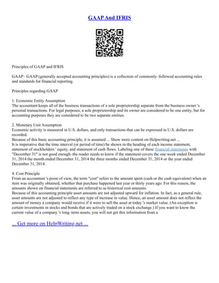 GAAPAnd IFRIS
Principles of GAAP and IFRIS
GAAP– GAAP (generally accepted accounting principles) is a collection of commonly–followed accounting rules
and standards for financial reporting.
Principles regarding GAAP
1. Economic Entity Assumption
The accountant keeps all of the business transactions of a sole proprietorship separate from the business owner 's
personal transactions. For legal purposes, a sole proprietorship and its owner are considered to be one entity, but for
accounting purposes they are considered to be two separate entities.
2. Monetary Unit Assumption
Economic activity is measured in U.S. dollars, and only transactions that can be expressed in U.S. dollars are
recorded.
Because of this basic accounting principle, it is assumed ... Show more content on Helpwriting.net ...
It is imperative that the time interval (or period of time) be shown in the heading of each income statement,
statement of stockholders ' equity, and statement of cash flows. Labeling one of these financial statements with
"December 31" is not good enough–the reader needs to know if the statement covers the one week ended December
31, 2014 the month ended December 31, 2014 the three months ended December 31, 2014 or the year ended
December 31, 2014.
4. Cost Principle
From an accountant 's point of view, the term "cost" refers to the amount spent (cash or the cash equivalent) when an
item was originally obtained, whether that purchase happened last year or thirty years ago. For this reason, the
amounts shown on financial statements are referred to as historical cost amounts.
Because of this accounting principle asset amounts are not adjusted upward for inflation. In fact, as a general rule,
asset amounts are not adjusted to reflect any type of increase in value. Hence, an asset amount does not reflect the
amount of money a company would receive if it were to sell the asset at today 's market value. (An exception is
certain investments in stocks and bonds that are actively traded on a stock exchange.) If you want to know the
current value of a company 's long–term assets, you will not get this information from a
... Get more on HelpWriting.net ...
 