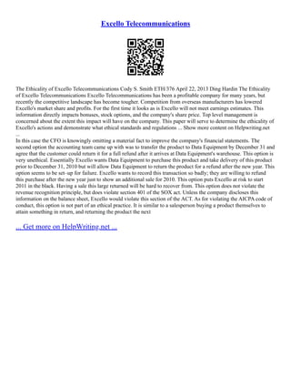 Excello Telecommunications
The Ethicality of Excello Telecommunications Cody S. Smith ETH/376 April 22, 2013 Ding Hardin The Ethicality
of Excello Telecommunications Excello Telecommunications has been a profitable company for many years, but
recently the competitive landscape has become tougher. Competition from overseas manufacturers has lowered
Excello's market share and profits. For the first time it looks as is Excello will not meet earnings estimates. This
information directly impacts bonuses, stock options, and the company's share price. Top level management is
concerned about the extent this impact will have on the company. This paper will serve to determine the ethicality of
Excello's actions and demonstrate what ethical standards and regulations ... Show more content on Helpwriting.net
...
In this case the CFO is knowingly omitting a material fact to improve the company's financial statements. The
second option the accounting team came up with was to transfer the product to Data Equipment by December 31 and
agree that the customer could return it for a full refund after it arrives at Data Equipment's warehouse. This option is
very unethical. Essentially Excello wants Data Equipment to purchase this product and take delivery of this product
prior to December 31, 2010 but will allow Data Equipment to return the product for a refund after the new year. This
option seems to be set–up for failure. Excello wants to record this transaction so badly; they are willing to refund
this purchase after the new year just to show an additional sale for 2010. This option puts Excello at risk to start
2011 in the black. Having a sale this large returned will be hard to recover from. This option does not violate the
revenue recognition principle, but does violate section 401 of the SOX act. Unless the company discloses this
information on the balance sheet, Excello would violate this section of the ACT. As for violating the AICPA code of
conduct, this option is not part of an ethical practice. It is similar to a salesperson buying a product themselves to
attain something in return, and returning the product the next
... Get more on HelpWriting.net ...
 