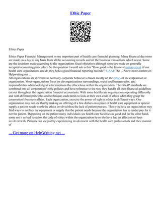 Ethic Paper
Ethics Paper
Ethics Paper Financial Management is one important part of health care financial planning. Many financial decisions
are made on a day to day basis from all the accounting records and all the business transactions which occur. Some
are the decisions made according to the organizations fiscal objectives although some are made on generally
accepted accounting principles). So the question I would ask is this "How good is the financial management of our
health care organizations and do they hold a good financial reporting records"? GAAP The ... Show more content on
Helpwriting.net ...
All organizations are different so normally corporate behavior is based mostly on the ethics of the corporation or
organization. Most organizations focus on the organizations surroundings, social and human rights, and
responsibilities when looking at what emotions the ethics have within the organization. The GAAP standards are
combined into all corporations' ethic policies and have reference to the way they handle all their financial guidelines
cut out throughout the organization financial accountants. With some health care organizations operating differently
and with different principles and techniques each needs to look at their own code of ethics when they grasp the
corporation's business affairs. Each organization, exercise the power of sight at ethics in different ways. One
organization may not see that by making an offering of a few dollars on a piece of health care equipment or special
supply a patient needs worth the ethics involved thou the lack of patient process. Then you have an organization may
find ways to not buy the equipment or supply that the patient needs because the organization has to render pay for it
not the patient. Depending on the patient many individuals see health care facilities as good and on the other hand,
some see it as bad based on the code of ethics within the organization he or she have had an affect on or been
involved with. Patients can see just by experiencing involvement with the health care professionals and their manner
of
... Get more on HelpWriting.net ...
 