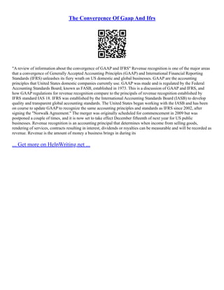 The Convergence Of Gaap And Ifrs
"A review of information about the convergence of GAAP and IFRS" Revenue recognition is one of the major areas
that a convergence of Generally Accepted Accounting Principles (GAAP) and International Financial Reporting
Standards (IFRS) unleashes its fiery wrath on US domestic and global businesses. GAAP are the accounting
principles that United States domestic companies currently use. GAAP was made and is regulated by the Federal
Accounting Standards Board, known as FASB, established in 1973. This is a discussion of GAAP and IFRS, and
how GAAP regulations for revenue recognition compare to the principals of revenue recognition established by
IFRS standard IAS 18. IFRS was established by the International Accounting Standards Board (IASB) to develop
quality and transparent global accounting standards. The United States began working with the IASB and has been
on course to update GAAP to recognize the same accounting principles and standards as IFRS since 2002, after
signing the "Norwalk Agreement." The merger was originally scheduled for commencement in 2009 but was
postponed a couple of times, and it is now set to take effect December fifteenth of next year for US public
businesses. Revenue recognition is an accounting principal that determines when income from selling goods,
rendering of services, contracts resulting in interest, dividends or royalties can be measurable and will be recorded as
revenue. Revenue is the amount of money a business brings in during its
... Get more on HelpWriting.net ...
 