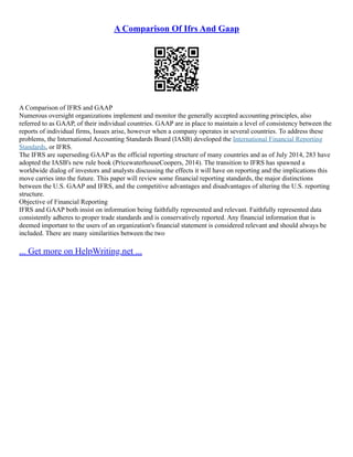 A Comparison Of Ifrs And Gaap
A Comparison of IFRS and GAAP
Numerous oversight organizations implement and monitor the generally accepted accounting principles, also
referred to as GAAP, of their individual countries. GAAP are in place to maintain a level of consistency between the
reports of individual firms, Issues arise, however when a company operates in several countries. To address these
problems, the International Accounting Standards Board (IASB) developed the International Financial Reporting
Standards, or IFRS.
The IFRS are superseding GAAP as the official reporting structure of many countries and as of July 2014, 283 have
adopted the IASB's new rule book (PricewaterhouseCoopers, 2014). The transition to IFRS has spawned a
worldwide dialog of investors and analysts discussing the effects it will have on reporting and the implications this
move carries into the future. This paper will review some financial reporting standards, the major distinctions
between the U.S. GAAP and IFRS, and the competitive advantages and disadvantages of altering the U.S. reporting
structure.
Objective of Financial Reporting
IFRS and GAAP both insist on information being faithfully represented and relevant. Faithfully represented data
consistently adheres to proper trade standards and is conservatively reported. Any financial information that is
deemed important to the users of an organization's financial statement is considered relevant and should always be
included. There are many similarities between the two
... Get more on HelpWriting.net ...
 