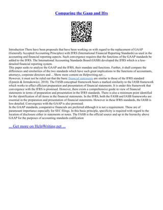 Comparing the Gaap and Ifrs
Introduction There have been proposals that have been working on with regard to the replacement of GAAP
(Generally Accepted Accounting Principles) with IFRS (International Financial Reporting Standards) as used in the
accounting and financial reporting aspects. Such convergence requires that the functions of the GAAP standards be
added to the IFRS. The International Accounting Standards Board (IASB) developed the IFRS which is a less–
detailed financial reporting system.
This paper seeks to analyze the GAAP and the IFRS, their mandate and functions. Further, it shall compare the
differences and similarities of the two standards which have such great implications to the functions of accountants,
attorneys, corporate directors and ... Show more content on Helpwriting.net ...
However, it must not be ruled out that the basic financial statements are similar to those of the IFRS standard
(Epstein & Jermakowicz, 2010). The FASB conceptual framework bears a marked similarity to the IASB framework
which works to effect efficient preparation and presentation of financial statements. It is under this framework that
convergence with the IFRS is promised. However, there exists a comprehensive guide in view of financial
statements in terms of preparation and presentation in the IFRS standards. There is also a minimum point identified
for the identification of all items in the financial statements. In the IFRS, both the FASB and IASB frameworks are
essential in the preparation and presentation of financial statements. However in these IFRS standards, the IASB is
less detailed. Convergence with the GAAP is also promised.
In the GAAP standards, comparative financials are preferred although it is not a requirement. These are of
paramount importance especially for SEC filings. In this basic principle, specificity is required with regard to the
location of disclosure either in statements or notes. The FASB is the official source and up in the hierarchy above
GAAP for the purposes of accounting standards codification
... Get more on HelpWriting.net ...
 