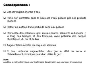 Conséquences :

 Consommation énorme d’eau

 Perte non contrôlée dans le sous-sol d’eau polluée par des produits
  toxiques

 Retour en surface d’une partie de cette eau polluée

 Remontée des polluants (gaz, métaux lourds, éléments radioactifs…)
  le long des tubages et des fractures, avec pollution des nappes
  phréatiques, du sol et de l’air

 Augmentation notable du risque de séismes

 Et bien entendu augmentation des gaz à effet de serre et
  réchauffement climatique quand on utilise le gaz !

Nota:
on utilise la même technique pour les forages d’exploration que pour ceux d’exploitation
 