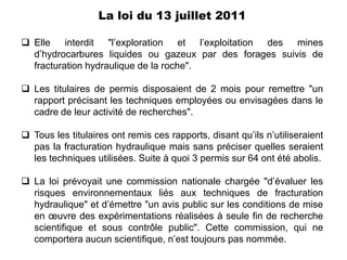 La loi du 13 juillet 2011

 Elle interdit "l’exploration et l’exploitation des mines
  d’hydrocarbures liquides ou gazeux par des forages suivis de
  fracturation hydraulique de la roche".

 Les titulaires de permis disposaient de 2 mois pour remettre "un
  rapport précisant les techniques employées ou envisagées dans le
  cadre de leur activité de recherches".

 Tous les titulaires ont remis ces rapports, disant qu’ils n’utiliseraient
  pas la fracturation hydraulique mais sans préciser quelles seraient
  les techniques utilisées. Suite à quoi 3 permis sur 64 ont été abolis.

 La loi prévoyait une commission nationale chargée "d’évaluer les
  risques environnementaux liés aux techniques de fracturation
  hydraulique" et d’émettre "un avis public sur les conditions de mise
  en œuvre des expérimentations réalisées à seule fin de recherche
  scientifique et sous contrôle public". Cette commission, qui ne
  comportera aucun scientifique, n’est toujours pas nommée.
 