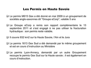 Les Permis en Haute Savoie

 Le permis M615 Gex a été donné en mai 2009 à un groupement de
  sociétés anglo-saxonnes dit "Groupe eCorp", valable 5 ans

 Le Groupe eCorp a remis son rapport complémentaire le 13
  septembre 2011 et s’est engagé à ne pas utiliser la fracturation
  hydraulique : son permis reste valable.

 Il couvre 932 km2 sur la Haute Savoie, l’Ain et le Jura

 Le permis 1613 Gex Sud a été demandé par le même groupement
  et est en cours d’instruction au Ministère

 Le permis Lyon-Annecy, demandé par un autre Groupement
  recoupe le permis Gex Sud sur la Haute savoie ; il est également en
  cours d’instruction.
 