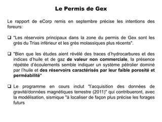 Le Permis de Gex

Le rapport de eCorp remis en septembre précise les intentions des
foreurs:

 "Les réservoirs principaux dans la zone du permis de Gex sont les
  grès du Trias inférieur et les grès molassiques plus récents".

 "Bien que les études aient révélé des traces d’hydrocarbures et des
  indices d’huile et de gaz de valeur non commerciale, la présence
  répétée d’écoulements semble indiquer un système pétrolier dominé
  par l’huile et des réservoirs caractérisés par leur faible porosité et
  perméabilité"

 Le programme en cours inclut "l’acquisition des données de
  gravité/données magnétiques terrestre (2011)" qui contribueront, avec
  la modélisation, sismique "à localiser de façon plus précise les forages
  futurs
 