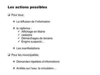 Les actions possibles

 Pour tous:

    La diffusion de l’information

    la vigilance :
       Affichage en Mairie
       cadastre
       Démarchages de terrains
       Engins suspects…

    Les manifestations

 Pour les municipalités

    Demandes répétées d’informations

    Arrêtés sur l’eau, la circulation…
 