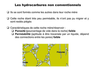 Les hydrocarbures non conventionnels

 Ils se sont formés comme les autres dans leur roche mère

 Cette roche étant très peu perméable, ils n’ont pas pu migrer et y
  sont restés piégés

 Caractéristiques de cette roche mère/réservoir :
    Porosité (pourcentage de vide dans la roche) faible
    Perméabilité (aptitude à être traversée par un liquide, dépend
     des connections entre les pores) faible
 