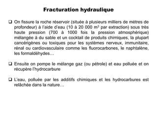 Fracturation hydraulique

 On fissure la roche réservoir (située à plusieurs milliers de mètres de
  profondeur) à l’aide d’eau (10 à 20 000 m3 par extraction) sous très
  haute pression (700 à 1000 fois la pression atmosphérique)
  mélangée à du sable et un cocktail de produits chimiques, la plupart
  cancérigènes ou toxiques pour les systèmes nerveux, immunitaire,
  rénal ou cardiovasculaire comme les fluorocarbones, le naphtalène,
  les formaldéhydes…

 Ensuite on pompe le mélange gaz (ou pétrole) et eau polluée et on
  récupère l’hydrocarbure

 L’eau, polluée par les additifs chimiques et les hydrocarbures est
  relâchée dans la nature…
 