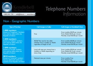 Non - Geographic Numbers
Type of Number		 Call charges to Caller		Call charges to Kendlebell Client
1-800 numbers
Known as “Freephone” Numbers			 From Landline €0.09 per minute
Can only be called within the	 Free		 From Mobile €0.55 per minute
Republic of Ireland			 Monthly rental €20.00 per month
1-850 numbers
Known as “Callsave” numbers	 €0.067 flat rate for the caller	 From Landline €0.08 per minute
Can only be called within the	 whether from a Landline or Mobile	 From Mobile €0.34 per minute
Republic of Ireland	 regardless of length of call	 Monthly rental €20.00 per month
1-890 numbers
Known as “Lo-call” numbers	 Local call rates per minute from a	 From Landline €0.04 per minute
Can only be called within the	 Landline or Mobile depending on	 From Mobile €0.14 per minute
Republic of Ireland	 time of day		 Monthly rental €20.00 per month
0818 numbers
Known as “Universal” numbers	 National rates per minute	 From Landline Free
Can be called both within and	 		 From Mobile Free
outside of the Republic of Ireland			 Monthly rental €20.00 per month
Telephone Numbers
Information1 800 844 750 • info@kbvo.ie • www.kbvo.ie
163182 Kendlebell_Numbers Info.indd 7 30/04/2009 14:44
 