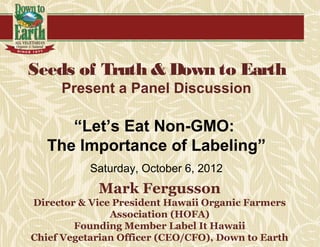 Seeds of Truth & Down to Earth
     Present a Panel Discussion

      “Let’s Eat Non-GMO:
   The Importance of Labeling”
           Saturday, October 6, 2012
            Mark Fergusson
Director & Vice President Hawaii Organic Farmers
               Association (HOFA)
        Founding Member Label It Hawaii
Chief Vegetarian Officer (CEO/CFO), Down to Earth
 