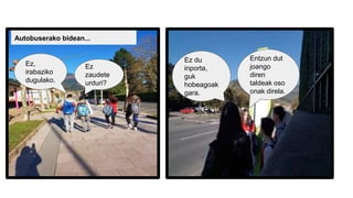 Autobuserako bidean...
Ez
zaudete
urduri?
Ez,
irabaziko
dugulako.
Entzun dut
joango
diren
taldeak oso
onak direla.
Ez du
inporta,
guk
hobeagoak
gara.
 