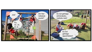 Joe!
Zer Iker
nekatuta
zaude?
Ez,
ez. Ja,
ja, ja...
Ez dut gehiago
entrenatuko,
nazkatu naiz!
Ez dut
gehiago
aguantatzen!
 