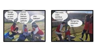 Benga
Joseba
ez jarri
horrela.
Utzi,
bakean!
Animo!
Zuk ez
baduzu
jolasten
galduko
dugu.
Benga ba,
jolastuko
dut.
Oso ondo,
orain
partidua
jolastera!
 