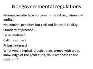 Nongovernmental regulations 
Pharmacies also face nongovernmental regulation and 
audits. 
No criminal penalties but civil and financial liability. 
Standard of practice---- 
Fill as written? 
Call prescriber? 
Pt best interest? 
What would typical practictioner, armed with typical 
knowledge of the profession, do in response to the 
situation? 
 