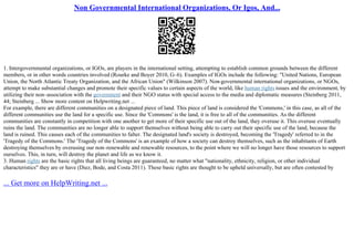 Non Governmental International Organizations, Or Igos, And...
1. Intergovernmental organizations, or IGOs, are players in the international setting, attempting to establish common grounds between the different
members, or in other words countries involved (Rourke and Boyer 2010, G–6). Examples of IGOs include the following: "United Nations, European
Union, the North Atlantic Treaty Organization, and the African Union" (Wilkinson 2007). Non
–governmental international organizations, or NGOs,
attempt to make substantial changes and promote their specific values to certain aspects of the world, like human rights issues and the environment, by
utilizing their non–association with the government and their NGO status with special access to the media and diplomatic measures (Steinberg 2011,
44; Steinberg ... Show more content on Helpwriting.net ...
For example, there are different communities on a designated piece of land. This piece of land is considered the 'Commons,' in this case, as all of the
different communities use the land for a specific use. Since the 'Commons' is the land, it is free to all of the communities. As the different
communities are constantly in competition with one another to get more of their specific use out of the land, they overuse it. This overuse eventually
ruins the land. The communities are no longer able to support themselves without being able to carry out their specific use of the land, because the
land is ruined. This causes each of the communities to falter. The designated land's society is destroyed, becoming the 'Tragedy' referred to in the
'Tragedy of the Commons.' The 'Tragedy of the Commons' is an example of how a society can destroy themselves, such as the inhabitants of Earth
destroying themselves by overusing our non–renewable and renewable resources, to the point where we will no longer have those resources to support
ourselves. This, in turn, will destroy the planet and life as we know it.
3. Human rights are the basic rights that all living beings are guaranteed, no matter what "nationality, ethnicity, religion, or other individual
characteristics" they are or have (Diez, Bode, and Costa 2011). These basic rights are thought to be upheld universally, but are often contested by
... Get more on HelpWriting.net ...
 