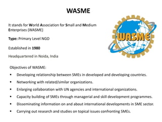 WASME 
It stands for World Association for Small and Medium 
Enterprises (WASME) 
Type: Primary Level NGO 
Established in ...