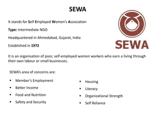 SEWA 
It stands for Self Employed Women's Association 
Type: Intermediate NGO 
Headquartered in Ahmedabad, Gujarat, India ...