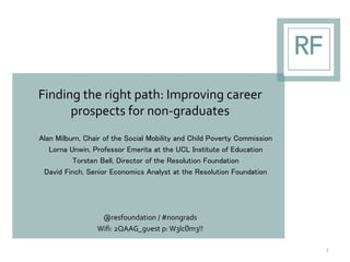 Finding the right path: Improving career
prospects for non-graduates
Alan Milburn, Chair of the Social Mobility and Child Poverty Commission
Lorna Unwin, Professor Emerita at the UCL Institute of Education
Torsten Bell, Director of the Resolution Foundation
David Finch, Senior Economics Analyst at the Resolution Foundation
@resfoundation / #nongrads
Wifi: 2QAAG_guest p: W3lc0m3!!
1
 